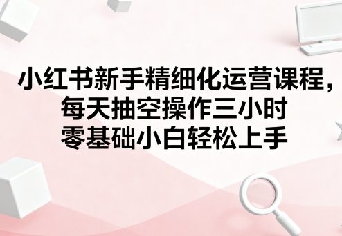 小红书新手精细化运营课程，每天抽空操作三小时，零基础小白轻松上手|HOOK协议网