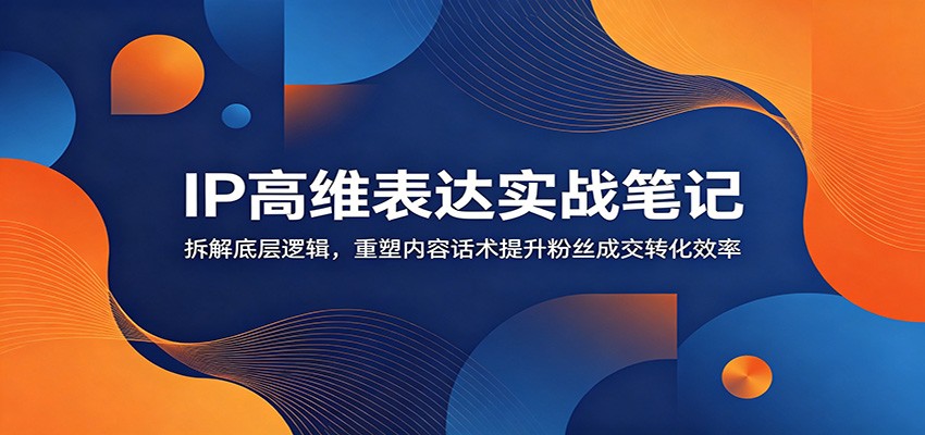 IP高维表达实战笔记：拆解底层逻辑，重塑内容话术提升粉丝成交转化效率|一人科技公司导航