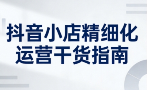 抖音小店精细化运营干货指南新版，助力商家系统提升店铺运营能力(更新26年6月)|一人科技公司导航