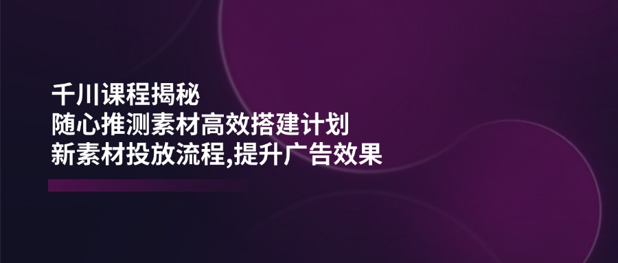 千川课程揭秘：随心推测素材高效搭建计划,新素材投放流程,提升广告效果|HOOK协议网