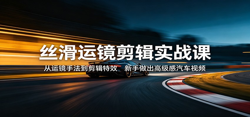 丝滑运镜剪辑实战课：从运镜手法到剪辑特效，新手做出高级感汽车视频|协议软件打粉软件